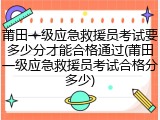莆田一级应急救援员考试要多少分才能合格通过(莆田一级应急救援员考试合格分多少)