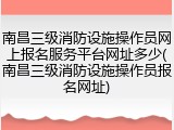 南昌三级消防设施操作员网上报名服务平台网址多少(南昌三级消防设施操作员报名网址)