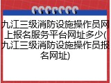 九江三级消防设施操作员网上报名服务平台网址多少(九江三级消防设施操作员报名网址)