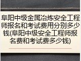 阜阳中级金属冶炼安全工程师报名和考试费用分别多少钱(阜阳中级安全工程师报名费和考试费多少钱)