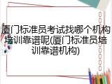 厦门标准员考试找哪个机构培训靠谱呢(厦门标准员培训靠谱机构)