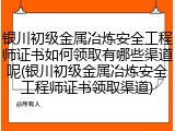 银川初级金属冶炼安全工程师证书如何领取有哪些渠道呢(银川初级金属冶炼安全工程师证书领取渠道)