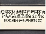 红河农林水利环评师国家有补贴吗在哪里报名(红河农林水利环评师补贴报名)