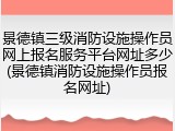 景德镇三级消防设施操作员网上报名服务平台网址多少(景德镇消防设施操作员报名网址)