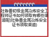 吐鲁番初级金属冶炼安全工程师证书如何领取有哪些渠道呢(吐鲁番金属冶炼安全证书领取渠道)