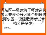 河东区一级建筑工程建造师考试要多少分才能合格通过(河东区一级建造师考试合格分是多少)