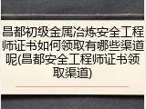 昌都初级金属冶炼安全工程师证书如何领取有哪些渠道呢(昌都安全工程师证书领取渠道)