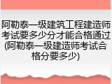 阿勒泰一级建筑工程建造师考试要多少分才能合格通过(阿勒泰一级建造师考试合格分要多少)