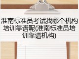 淮南标准员考试找哪个机构培训靠谱呢(淮南标准员培训靠谱机构)