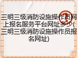 三明三级消防设施操作员网上报名服务平台网址多少(三明三级消防设施操作员报名网址)
