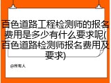 百色道路工程检测师的报名费用是多少有什么要求呢(百色道路检测师报名费用及要求)