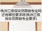 株洲三级保安员限制专业吗还有哪些要求呀(株洲三级保安员限制专业要求)