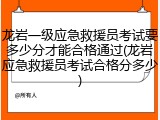 龙岩一级应急救援员考试要多少分才能合格通过(龙岩应急救援员考试合格分多少)