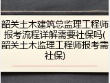 韶关土木建筑总监理工程师报考流程详解需要社保吗(韶关土木监理工程师报考需社保)