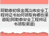 阿勒泰初级金属冶炼安全工程师证书如何领取有哪些渠道呢(阿勒泰安全工程师证书领取渠道)