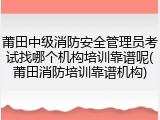 莆田中级消防安全管理员考试找哪个机构培训靠谱呢(莆田消防培训靠谱机构)