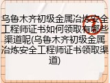 乌鲁木齐初级金属冶炼安全工程师证书如何领取有哪些渠道呢(乌鲁木齐初级金属冶炼安全工程师证书领取渠道)