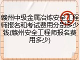 赣州中级金属冶炼安全工程师报名和考试费用分别多少钱(赣州安全工程师报名费用多少)