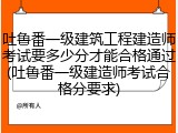 吐鲁番一级建筑工程建造师考试要多少分才能合格通过(吐鲁番一级建造师考试合格分要求)