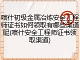 喀什初级金属冶炼安全工程师证书如何领取有哪些渠道呢(喀什安全工程师证书领取渠道)