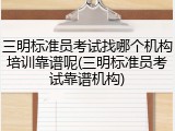 三明标准员考试找哪个机构培训靠谱呢(三明标准员考试靠谱机构)