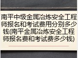 南平中级金属冶炼安全工程师报名和考试费用分别多少钱(南平金属冶炼安全工程师报名费和考试费多少钱)