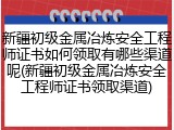 新疆初级金属冶炼安全工程师证书如何领取有哪些渠道呢(新疆初级金属冶炼安全工程师证书领取渠道)