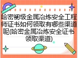 哈密初级金属冶炼安全工程师证书如何领取有哪些渠道呢(哈密金属冶炼安全证书领取渠道)