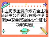 中卫初级金属冶炼安全工程师证书如何领取有哪些渠道呢(中卫金属冶炼安全证书领取渠道)