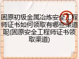 固原初级金属冶炼安全工程师证书如何领取有哪些渠道呢(固原安全工程师证书领取渠道)