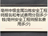亳州中级金属冶炼安全工程师报名和考试费用分别多少钱(亳州安全工程师报名费用多少)