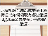 北海初级金属冶炼安全工程师证书如何领取有哪些渠道呢(北海金属安全证书领取渠道)