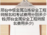 邢台中级金属冶炼安全工程师报名和考试费用分别多少钱(邢台金属安全工程师报名费用多少)