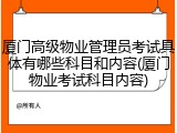 厦门高级物业管理员考试具体有哪些科目和内容(厦门物业考试科目内容)