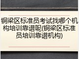 铜梁区标准员考试找哪个机构培训靠谱呢(铜梁区标准员培训靠谱机构)