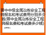 晋中中级金属冶炼安全工程师报名和考试费用分别多少钱(晋中金属冶炼安全工程师报名费和考试费多少钱)