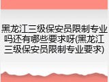 黑龙江三级保安员限制专业吗还有哪些要求呀(黑龙江三级保安员限制专业要求)