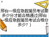 邢台一级应急救援员考试要多少分才能合格通过(邢台一级应急救援员考试合格分多少？)