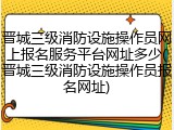 晋城三级消防设施操作员网上报名服务平台网址多少(晋城三级消防设施操作员报名网址)