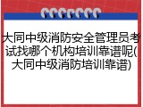 大同中级消防安全管理员考试找哪个机构培训靠谱呢(大同中级消防培训靠谱)