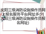 沈阳三级消防设施操作员网上报名服务平台网址多少(沈阳三级消防设施操作员报名网址)