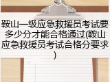 鞍山一级应急救援员考试要多少分才能合格通过(鞍山应急救援员考试合格分要求)