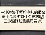 三沙道路工程检测师的报名费用是多少有什么要求呢(三沙道路检测费用要求)