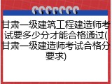 甘肃一级建筑工程建造师考试要多少分才能合格通过(甘肃一级建造师考试合格分要求)