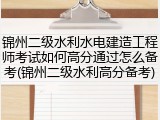 锦州二级水利水电建造工程师考试如何高分通过怎么备考(锦州二级水利高分备考)