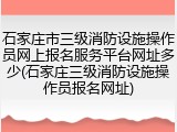 石家庄市三级消防设施操作员网上报名服务平台网址多少(石家庄三级消防设施操作员报名网址)