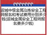 运城中级金属冶炼安全工程师报名和考试费用分别多少钱(运城金属安全工程师报名费多少钱)