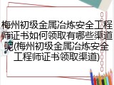梅州初级金属冶炼安全工程师证书如何领取有哪些渠道呢(梅州初级金属冶炼安全工程师证书领取渠道)