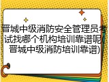 晋城中级消防安全管理员考试找哪个机构培训靠谱呢(晋城中级消防培训靠谱)