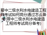 晋中二级水利水电建造工程师考试如何高分通过怎么备考(晋中二级水利水电建造工程师考试高分备考)